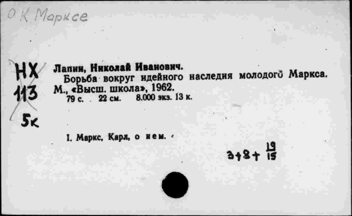 ﻿\ Марксе
нх 413
Л алия, Никола* Иванович.
Борьба вокруг идейного наследия молодого Маркса.
М., «Высш, школа», 1962.
79 с. 22 см. 8.000 экз. 13 к.
I. Маркс, Карл, о кем. <
13